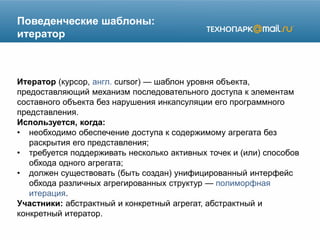 Поведенческие шаблоны:
итератор
Итератор (курсор, англ. cursor) — шаблон уровня объекта,
предоставляющий механизм последовательного доступа к элементам
составного объекта без нарушения инкапсуляции его программного
представления.
Используется, когда:
• необходимо обеспечение доступа к содержимому агрегата без
раскрытия его представления;
• требуется поддерживать несколько активных точек и (или) способов
обхода одного агрегата;
• должен существовать (быть создан) унифицированный интерфейс
обхода различных агрегированных структур — полиморфная
итерация.
Участники: абстрактный и конкретный агрегат, абстрактный и
конкретный итератор.
 