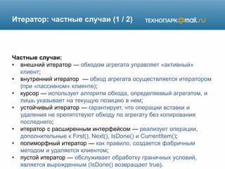 Итератор: частные случаи (1 / 2)
Частные случаи:
• внешний итератор — обходом агрегата управляет «активный»
клиент;
• внутренний итератор — обход агрегата осуществляется итератором
(при «пассивном» клиенте);
• курсор — использует алгоритм обхода, определяемый агрегатом, и
лишь указывает на текущую позицию в нем;
• устойчивый итератор — гарантирует, что операции вставки и
удаления не препятствуют обходу по агрегату без копирования
последнего;
• итератор с расширенным интерфейсом — реализует операции,
дополнительные к First(), Next(), IsDone() и CurrentItem();
• полиморфный итератор — как правило, создается фабричным
методом и удаляется клиентом;
• пустой итератор — обслуживает обработку граничных условий,
является вырожденным (IsDone() возвращает true).
 
