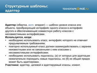 Структурные шаблоны:
адаптер
Адаптер (обертка, англ. wrapper) — шаблон уровня класса или
объекта, преобразующий интерфейс одного класса в интерфейс
другого и обеспечивающий совместную работу классов с
несовместимыми интерфейсами.
Используется, когда:
• необходимо использовать класс, интерфейс которого не отвечает
предъявляемым требованиям;
• повторно используемый класс должен взаимодействовать с заранее
неизвестными или не связанными с ним классами с
несовместимыми интерфейсами;
• необходимо использовать подклассы, (а) от которых для адаптации
нежелательно порождать новые подклассы, но (б) их общий предок
может быть адаптирован.
Участники: адаптер, целевой и адаптируемый классы, клиент.
 