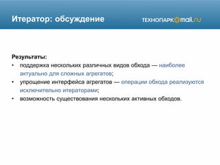 Итератор: обсуждение
Результаты:
• поддержка нескольких различных видов обхода — наиболее
актуально для сложных агрегатов;
• упрощение интерфейса агрегатов — операции обхода реализуются
исключительно итераторами;
• возможность существования нескольких активных обходов.
 