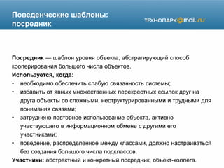 Поведенческие шаблоны:
посредник
Посредник — шаблон уровня объекта, абстрагирующий способ
кооперирования большого числа объектов.
Используется, когда:
• необходимо обеспечить слабую связанность системы;
• избавить от явных множественных перекрестных ссылок друг на
друга объекты со сложными, неструктурированными и трудными для
понимания связями;
• затруднено повторное использование объекта, активно
участвующего в информационном обмене с другими его
участниками;
• поведение, распределенное между классами, должно настраиваться
без создания большого числа подклассов.
Участники: абстрактный и конкретный посредник, объект-коллега.
 