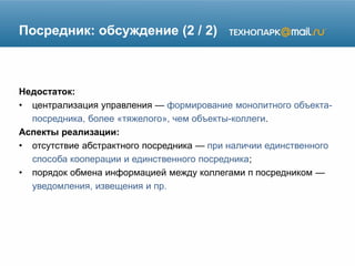 Посредник: обсуждение (2 / 2)
Недостаток:
• централизация управления — формирование монолитного объекта-
посредника, более «тяжелого», чем объекты-коллеги.
Аспекты реализации:
• отсутствие абстрактного посредника — при наличии единственного
способа кооперации и единственного посредника;
• порядок обмена информацией между коллегами п посредником —
уведомления, извещения и пр.
 