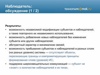 Наблюдатель:
обсуждение (1 / 2)
Результаты:
• возможность независимой модификации субъектов и наблюдателей,
а также повторного их независимого использования;
• возможность добавления новых наблюдателей без изменения
субъекта или других наблюдателей;
• абстрактный характер и минимализм связей;
• возможность пребывания субъектов и наблюдателей в разных слоях
(на разных уровнях) системы — отсутствуют объекты,
пересекающие границы и компрометирующие принципы
формирования слоев (уровней) ИС;
• поддержка широковещательных коммуникаций — субъект не
«знает» о количестве наблюдателей и их типах.
 