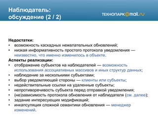 Наблюдатель:
обсуждение (2 / 2)
Недостатки:
• возможность каскадных нежелательных обновлений;
• низкая информативность простого протокола уведомления —
неизвестно, что именно изменилось в объекте.
Аспекты реализации:
• отображение субъектов на наблюдателей — возможность
использования ассоциативных массивов и иных структур данных;
• наблюдение за несколькими субъектами;
• выбор уведомляющей стороны — клиенты или субъекты;
• недействительные ссылки на удаленные субъекты;
• непротиворечивость субъекта перед отправкой уведомления;
• (не)зависимость протокола обновления от наблюдателя (см. далее);
• задание интересующих модификаций;
• инкапсуляция сложной семантики обновления — менеджер
изменений.
 