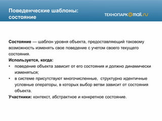 Поведенческие шаблоны:
состояние
Состояние — шаблон уровня объекта, предоставляющий таковому
возможность изменять свое поведение с учетом своего текущего
состояния.
Используется, когда:
• поведение объекта зависит от его состояния и должно динамически
изменяться;
• в системе присутствуют многочисленные, структурно идентичные
условные операторы, в которых выбор ветви зависит от состояния
объекта.
Участники: контекст, абстрактное и конкретное состояние.
 