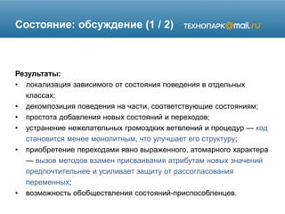 Состояние: обсуждение (1 / 2)
Результаты:
• локализация зависимого от состояния поведения в отдельных
классах;
• декомпозиция поведения на части, соответствующие состояниям;
• простота добавления новых состояний и переходов;
• устранение нежелательных громоздких ветвлений и процедур — код
становится менее монолитным, что улучшает его структуру;
• приобретение переходами явно выраженного, атомарного характера
— вызов методов взамен присваивания атрибутам новых значений
предпочтительнее и усиливает защиту от рассогласования
переменных;
• возможность обобществления состояний-приспособленцев.
 