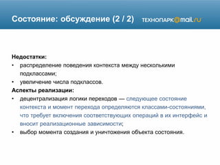 Состояние: обсуждение (2 / 2)
Недостатки:
• распределение поведения контекста между несколькими
подклассами;
• увеличение числа подклассов.
Аспекты реализации:
• децентрализация логики переходов — следующее состояние
контекста и момент перехода определяются классами-состояниями,
что требует включения соответствующих операций в их интерфейс и
вносит реализационные зависимости;
• выбор момента создания и уничтожения объекта состояния.
 