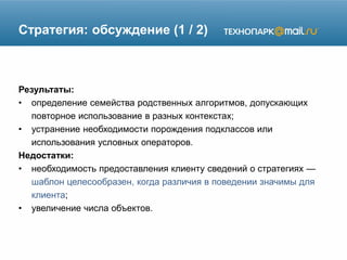 Стратегия: обсуждение (1 / 2)
Результаты:
• определение семейства родственных алгоритмов, допускающих
повторное использование в разных контекстах;
• устранение необходимости порождения подклассов или
использования условных операторов.
Недостатки:
• необходимость предоставления клиенту сведений о стратегиях —
шаблон целесообразен, когда различия в поведении значимы для
клиента;
• увеличение числа объектов.
 