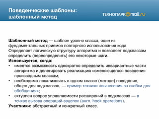 Поведенческие шаблоны:
шаблонный метод
Шаблонный метод — шаблон уровня класса, один из
фундаментальных приемов повторного использования кода.
Определяет логическую структуру алгоритма и позволяет подклассам
определить (переопределить) его некоторые шаги.
Используется, когда:
• имеется возможность однократно определить инвариантные части
алгоритма и делегировать реализацию изменяющегося поведения
производным классам;
• необходимо локализовать в одном классе (методе) поведение,
общее для подклассов, — пример техники «вынесения за скобки для
обобщения»;
• актуален вопрос управляемости расширений в подклассах — в
точках вызова операций-зацепок (англ. hook operations).
Участники: абстрактный и конкретный класс.
 