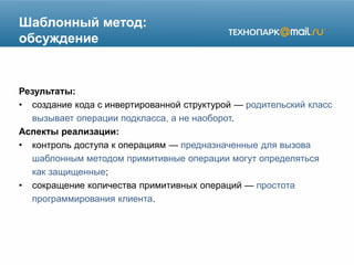 Шаблонный метод:
обсуждение
Результаты:
• создание кода с инвертированной структурой — родительский класс
вызывает операции подкласса, а не наоборот.
Аспекты реализации:
• контроль доступа к операциям — предназначенные для вызова
шаблонным методом примитивные операции могут определяться
как защищенные;
• сокращение количества примитивных операций — простота
программирования клиента.
 