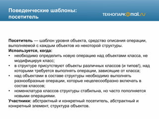 Поведенческие шаблоны:
посетитель
Посетитель — шаблон уровня объекта, средство описания операции,
выполняемой с каждым объектов из некоторой структуры.
Используется, когда:
• необходимо определить новую операцию над объектами класса, не
модифицируя класс;
• в структуре присутствуют объекты различных классов (и типов!), над
которыми требуется выполнять операции, зависящие от класса;
• над объектами в составе структуры необходимо выполнять
разнообразные операции, которые нецелесообразно включать в
состав классов;
• номенклатура классов структуры стабильна, но часто пополняется
новыми операциями.
Участники: абстрактный и конкретный посетитель, абстрактный и
конкретный элемент, структура объектов.
 
