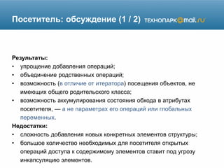 Посетитель: обсуждение (1 / 2)
Результаты:
• упрощение добавления операций;
• объединение родственных операций;
• возможность (в отличие от итератора) посещения объектов, не
имеющих общего родительского класса;
• возможность аккумулирования состояния обхода в атрибутах
посетителя, — а не параметрах его операций или глобальных
переменных.
Недостатки:
• сложность добавления новых конкретных элементов структуры;
• большое количество необходимых для посетителя открытых
операций доступа к содержимому элементов ставит под угрозу
инкапсуляцию элементов.
 