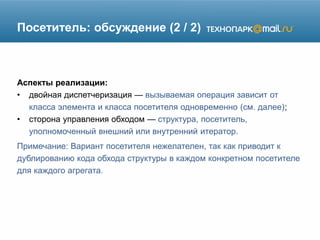 Посетитель: обсуждение (2 / 2)
Аспекты реализации:
• двойная диспетчеризация — вызываемая операция зависит от
класса элемента и класса посетителя одновременно (см. далее);
• сторона управления обходом — структура, посетитель,
уполномоченный внешний или внутренний итератор.
Примечание: Вариант посетителя нежелателен, так как приводит к
дублированию кода обхода структуры в каждом конкретном посетителе
для каждого агрегата.
 