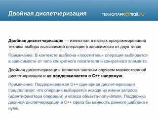 Двойная диспетчеризация
Двойная диспетчеризация — известная в языках программирования
техника выбора вызываемой операции в зависимости от двух типов:
Примечание: В контексте шаблона «посетитель» операция выбирается
в зависимости от типа конкретного посетителя и конкретного элемента.
Двойная диспетчеризация является частным случаем множественной
диспетчеризации и не поддерживается в C++ напрямую.
Примечание: Поддерживаемая C++ одинарная диспетчеризация
предполагает, что операция выбирается исходя из имени запроса
(идентификатора операции) и класса объекта-получателя. Поддержка
двойной диспетчеризации в C++ свела бы ценность данного шаблона к
нулю.
 