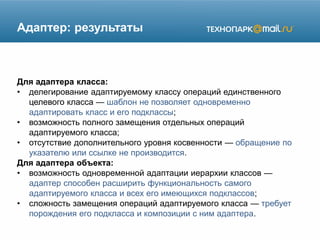 Адаптер: результаты
Для адаптера класса:
• делегирование адаптируемому классу операций единственного
целевого класса — шаблон не позволяет одновременно
адаптировать класс и его подклассы;
• возможность полного замещения отдельных операций
адаптируемого класса;
• отсутствие дополнительного уровня косвенности — обращение по
указателю или ссылке не производится.
Для адаптера объекта:
• возможность одновременной адаптации иерархии классов —
адаптер способен расширить функциональность самого
адаптируемого класса и всех его имеющихся подклассов;
• сложность замещения операций адаптируемого класса — требует
порождения его подкласса и композиции с ним адаптера.
 