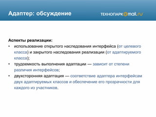 Адаптер: обсуждение
Аспекты реализации:
• использование открытого наследования интерфейса (от целевого
класса) и закрытого наследования реализации (от адаптируемого
класса);
• трудоемкость выполнения адаптации — зависит от степени
различия интерфейсов;
• двухсторонняя адаптация — соответствие адаптера интерфейсам
двух адаптируемых классов и обеспечение его прозрачности для
каждого из участников.
 