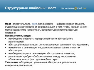 Структурные шаблоны: мост
Мост (описатель/тело, англ. handle/body) — шаблон уровня объекта,
отделяющий абстракцию от ее реализации с тем, чтобы каждая из них
могла независимо изменяться, расширяться и использоваться
повторно.
Используется, когда:
• необходимо избежать неразрывной связи абстракции с
реализацией;
• абстракция и реализация должны расширяться путем наследования;
• изменения в реализации не должны сказываться на клиентах
абстракции;
• необходимо скрыть реализацию абстракции от клиентов;
• реализация требует обобществления между несколькими
объектами, и этот факт должен быть скрыт.
Участники: абстракция, уточненная абстракция, реализация,
конкретная реализация.
 