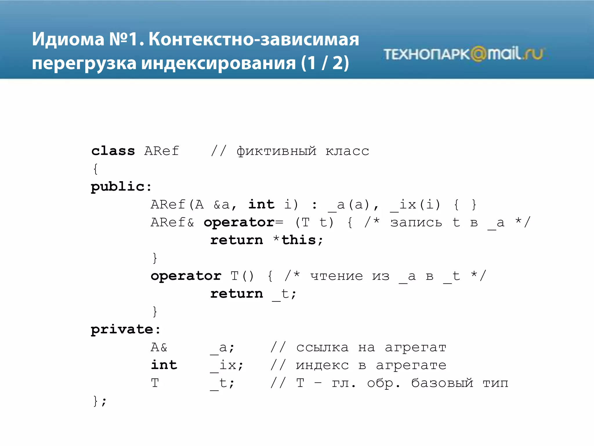 class ARef // фиктивный класс
{
public:
ARef(A &a, int i) : _a(a), _ix(i) { }
ARef& operator= (T t) { /* запись t в _a */
return *this;
}
operator T() { /* чтение из _a в _t */
return _t;
}
private:
A& _a; // ссылка на агрегат
int _ix; // индекс в агрегате
T _t; // T – гл. обр. базовый тип
};
 