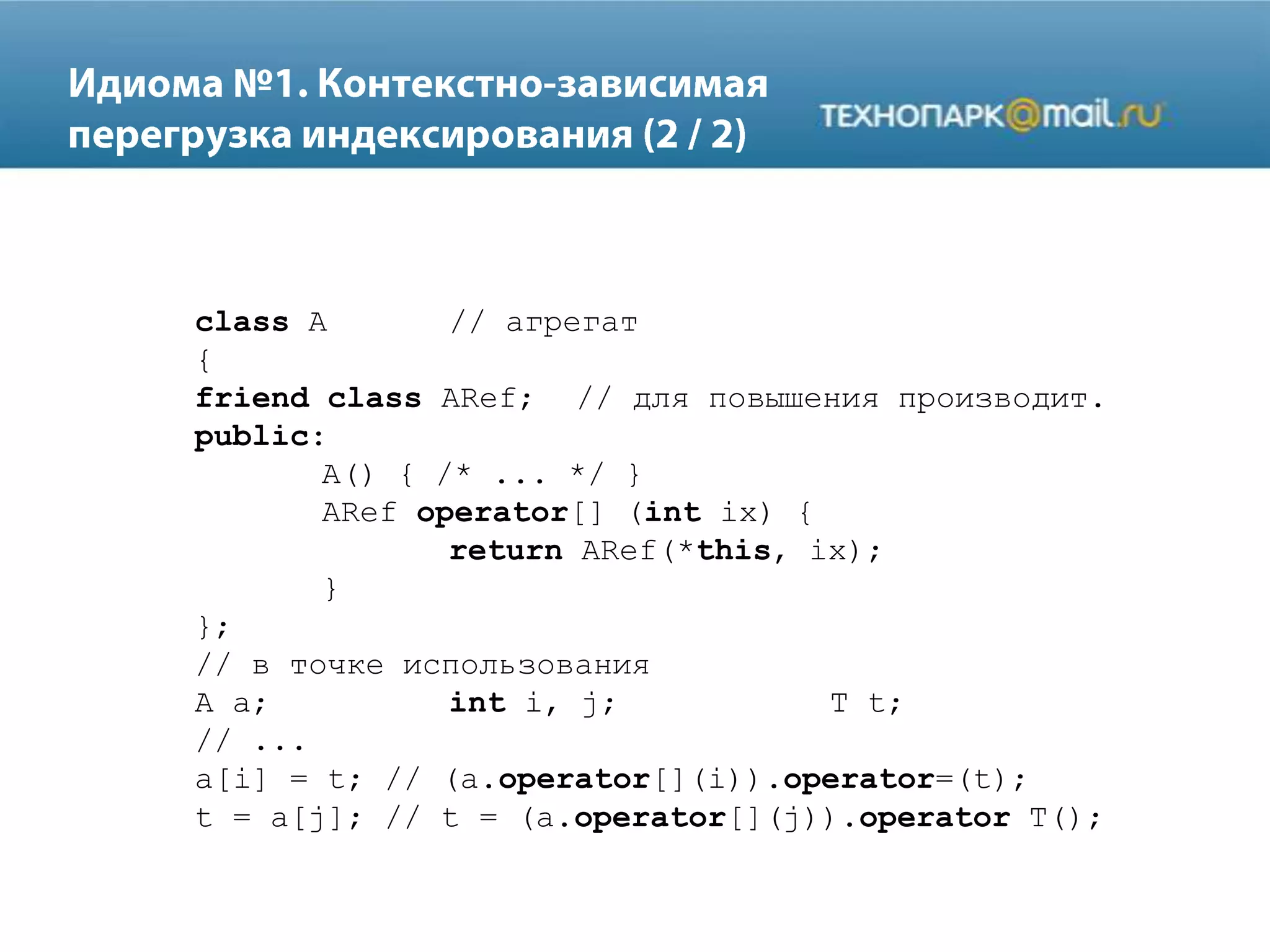 class A // агрегат
{
friend class ARef; // для повышения производит.
public:
A() { /* ... */ }
ARef operator[] (int ix) {
return ARef(*this, ix);
}
};
// в точке использования
A a; int i, j; T t;
// ...
a[i] = t; // (a.operator[](i)).operator=(t);
t = a[j]; // t = (a.operator[](j)).operator T();
 