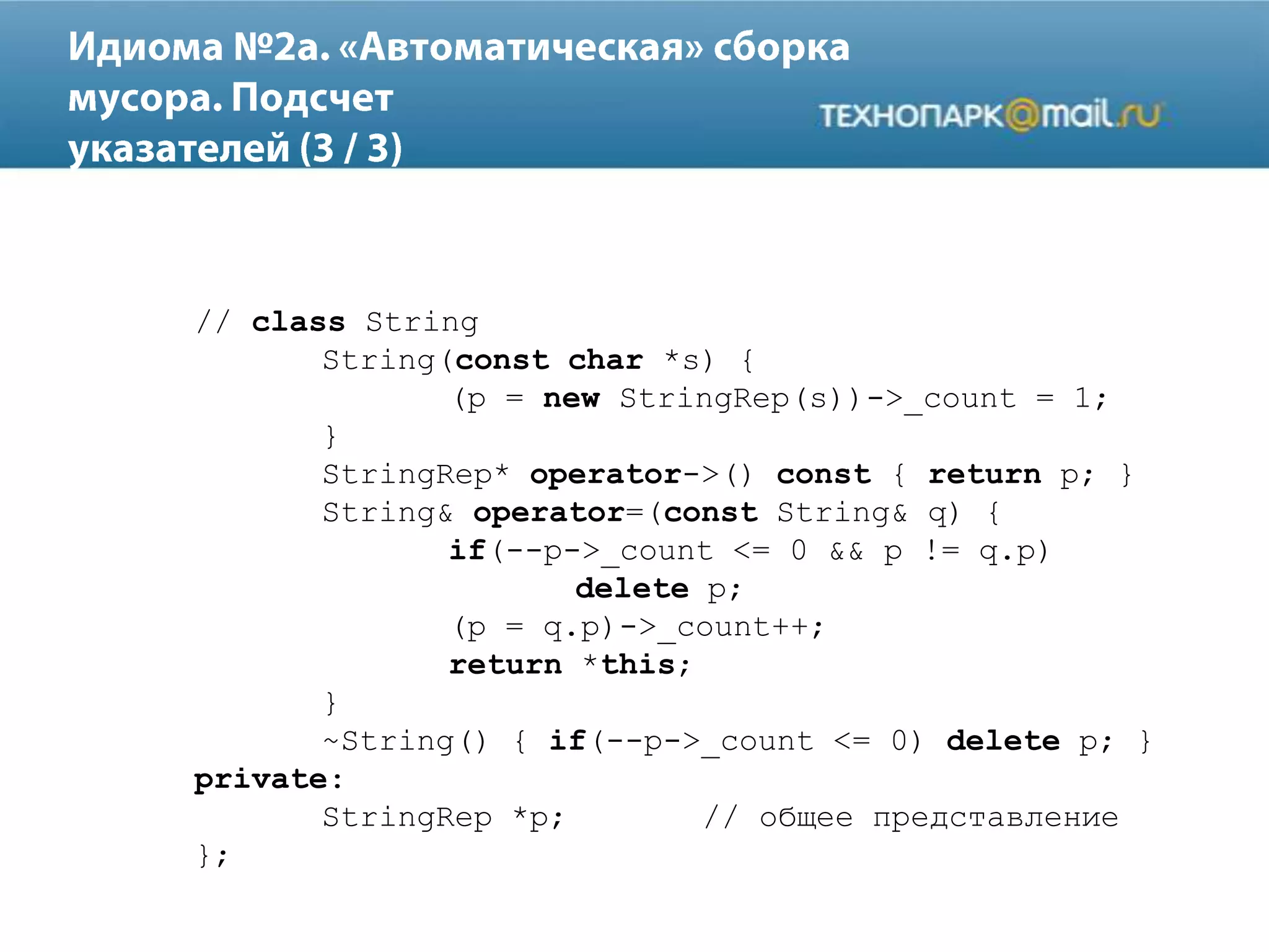 // class String
String(const char *s) {
(p = new StringRep(s))->_count = 1;
}
StringRep* operator->() const { return p; }
String& operator=(const String& q) {
if(--p->_count <= 0 && p != q.p)
delete p;
(p = q.p)->_count++;
return *this;
}
~String() { if(--p->_count <= 0) delete p; }
private:
StringRep *p; // общее представление
};
 