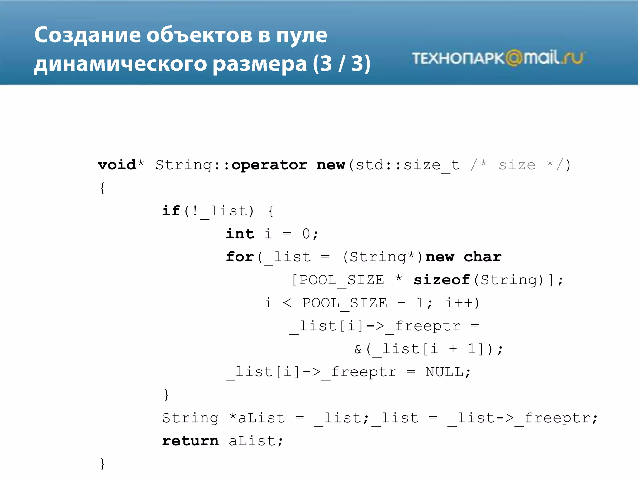 void* String::operator new(std::size_t /* size */)
{
if(!_list) {
int i = 0;
for(_list = (String*)new char
[POOL_SIZE * sizeof(String)];
i < POOL_SIZE - 1; i++)
_list[i]->_freeptr =
&(_list[i + 1]);
_list[i]->_freeptr = NULL;
}
String *aList = _list;_list = _list->_freeptr;
return aList;
}
 