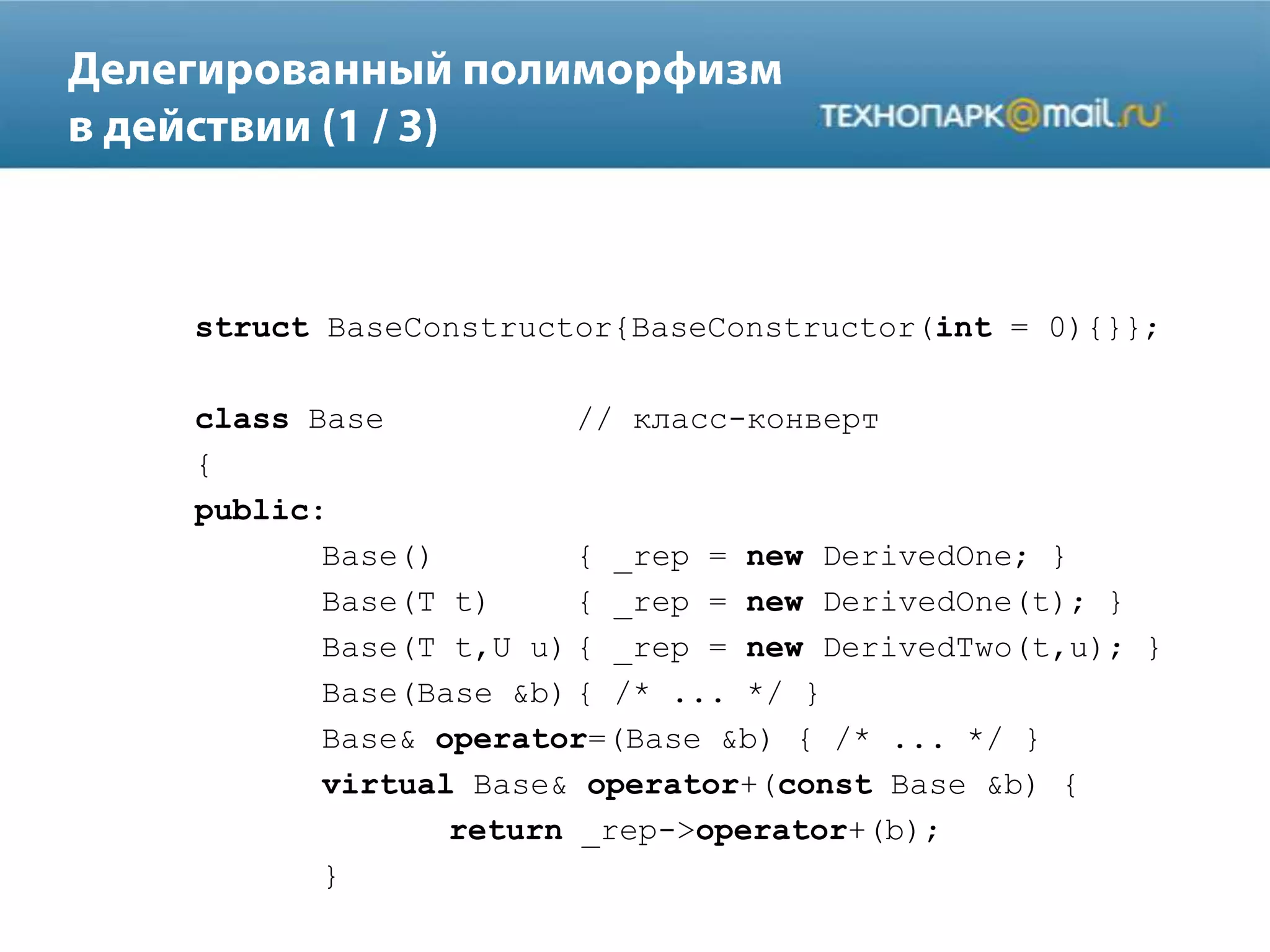 struct BaseConstructor{BaseConstructor(int = 0){}};
class Base // класс-конверт
{
public:
Base() { _rep = new DerivedOne; }
Base(T t) { _rep = new DerivedOne(t); }
Base(T t,U u) { _rep = new DerivedTwo(t,u); }
Base(Base &b) { /* ... */ }
Base& operator=(Base &b) { /* ... */ }
virtual Base& operator+(const Base &b) {
return _rep->operator+(b);
}
 