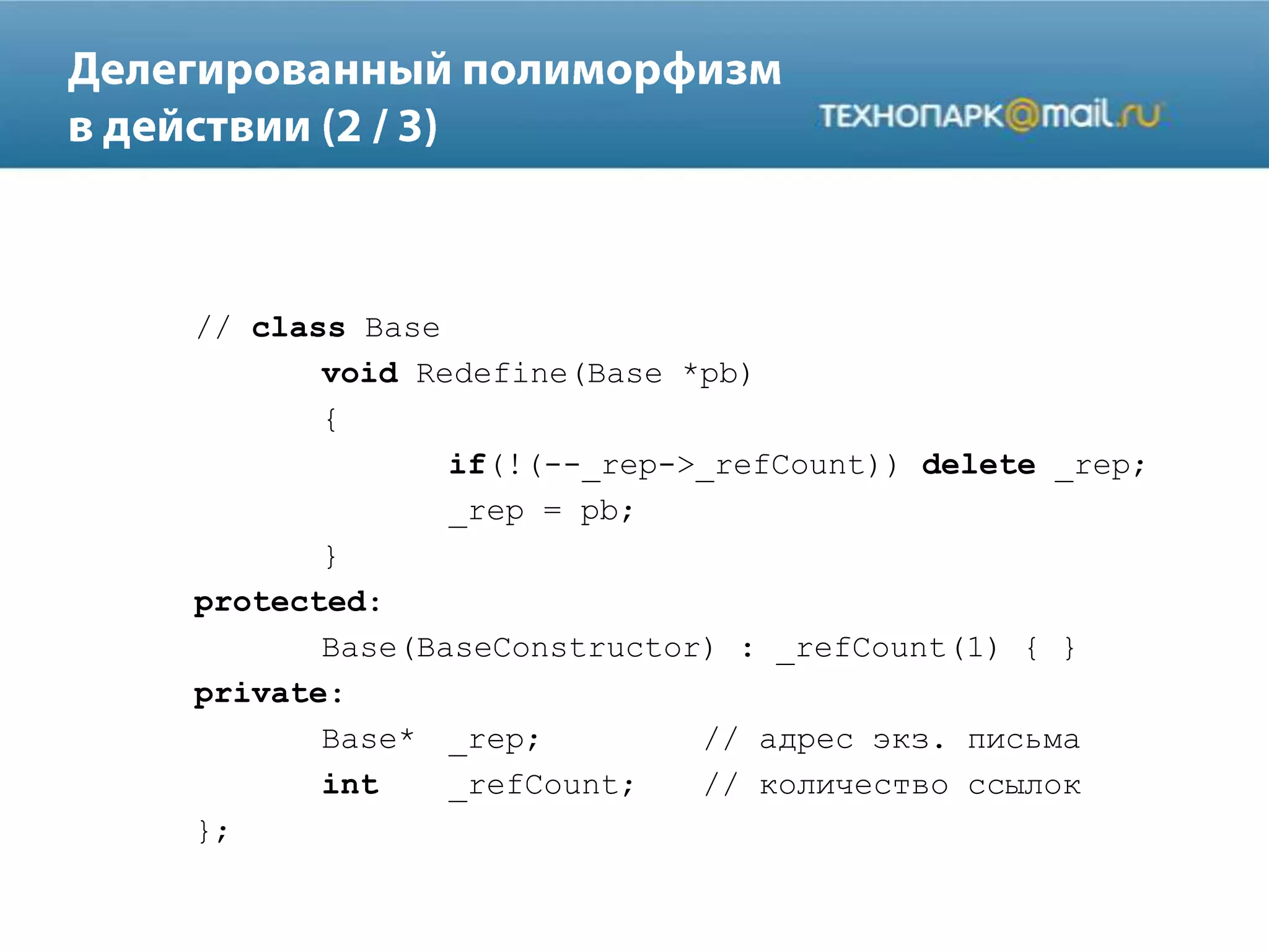 // class Base
void Redefine(Base *pb)
{
if(!(--_rep->_refCount)) delete _rep;
_rep = pb;
}
protected:
Base(BaseConstructor) : _refCount(1) { }
private:
Base* _rep; // адрес экз. письма
int _refCount; // количество ссылок
};
 