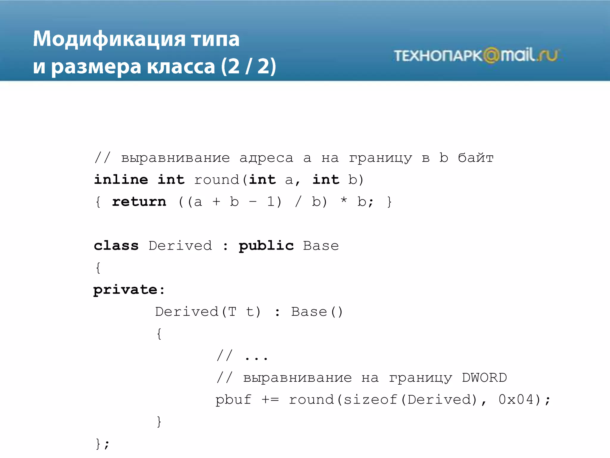 // выравнивание адреса a на границу в b байт
inline int round(int a, int b)
{ return ((a + b – 1) / b) * b; }
class Derived : public Base
{
private:
Derived(T t) : Base()
{
// ...
// выравнивание на границу DWORD
pbuf += round(sizeof(Derived), 0x04);
}
};
 
