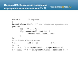class A // агрегат
{
friend class ARef; // для повышения производит.
public:
A() { /* ... */ }
ARef operator[] (int ix) {
return ARef(*this, ix);
}
};
// в точке использования
A a; int i, j; T t;
// ...
a[i] = t; // (a.operator[](i)).operator=(t);
t = a[j]; // t = (a.operator[](j)).operator T();
 