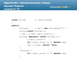 class String // класс-строка
{
public:
String() { rep = new StringRep(“”); }
String(const String& s)
{ rep = s.rep; rep->_count++; }
String& operator=(const String& s) {
s.rep->_count++;
if(--rep->_count <= 0) delete rep;
rep = s.rep; return *this;
}
~String() {
if(--rep->_count <= 0) delete rep;
}
 