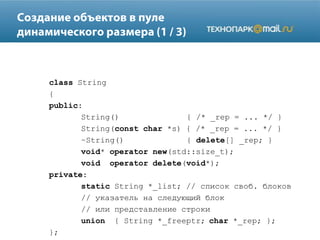 class String
{
public:
String() { /* _rep = ... */ }
String(const char *s) { /* _rep = ... */ }
~String() { delete[] _rep; }
void* operator new(std::size_t);
void operator delete(void*);
private:
static String *_list; // список своб. блоков
// указатель на следующий блок
// или представление строки
union { String *_freeptr; char *_rep; };
};
 