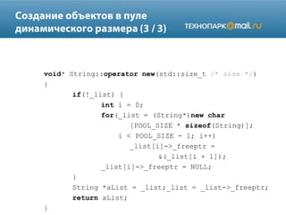 void* String::operator new(std::size_t /* size */)
{
if(!_list) {
int i = 0;
for(_list = (String*)new char
[POOL_SIZE * sizeof(String)];
i < POOL_SIZE - 1; i++)
_list[i]->_freeptr =
&(_list[i + 1]);
_list[i]->_freeptr = NULL;
}
String *aList = _list;_list = _list->_freeptr;
return aList;
}
 