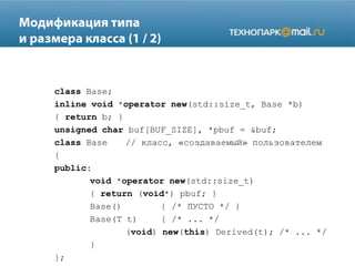 class Base;
inline void *operator new(std::size_t, Base *b)
{ return b; }
unsigned char buf[BUF_SIZE], *pbuf = &buf;
class Base // класс, «создаваемый» пользователем
{
public:
void *operator new(std::size_t)
{ return (void*) pbuf; }
Base() { /* ПУСТО */ }
Base(T t) { /* ... */
(void) new(this) Derived(t); /* ... */
}
};
 