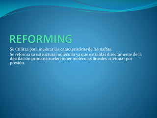 Se utilitza para mejorar las características de las naftas.
Se reforma su estructura molecular ya que extraídas directamente de la
destilación primaria suelen tener moléculas lineales =detonar por
presión.
 