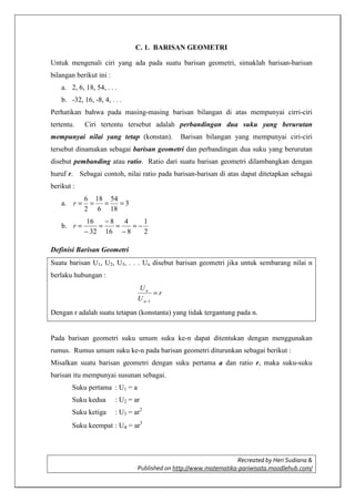 Recreated by Heri Sudiana &
Published on http://www.matematika-pariwisata.moodlehub.com/
C. 1. BARISAN GEOMETRI
Untuk mengenali ciri yang ada pada suatu barisan geometri, simaklah barisan-barisan
bilangan berikut ini :
a. 2, 6, 18, 54, . . .
b. -32, 16, -8, 4, . . .
Perhatikan bahwa pada masing-masing barisan bilangan di atas mempunyai cirri-ciri
tertentu. Ciri tertentu tersebut adalah perbandingan dua suku yang berurutan
mempunyai nilai yang tetap (konstan). Barisan bilangan yang mempunyai ciri-ciri
tersebut dinamakan sebagai barisan geometri dan perbandingan dua suku yang berurutan
disebut pembanding atau ratio. Ratio dari suatu barisan geometri dilambangkan dengan
huruf r. Sebagai contoh, nilai ratio pada barisan-barisan di atas dapat ditetapkan sebagai
berikut :
a. 3
18
54
6
18
2
6
====r
b.
2
1
8
4
16
8
32
16
−=
−
=
−
=
−
=r
Definisi Barisan Geometri
Suatu barisan U1, U2, U3, . . . Un disebut barisan geometri jika untuk sembarang nilai n
berlaku hubungan :
r
U
U
n
n
=
−1
Dengan r adalah suatu tetapan (konstanta) yang tidak tergantung pada n.
Pada barisan geometri suku umum suku ke-n dapat ditentukan dengan menggunakan
rumus. Rumus umum suku ke-n pada barisan geometri diturunkan sebagai berikut :
Misalkan suatu barisan geometri dengan suku pertama a dan ratio r, maka suku-suku
barisan itu mempunyai susunan sebagai.
Suku pertama : U1 = a
Suku kedua : U2 = ar
Suku ketiga : U3 = ar2
Suku keempat : U4 = ar3
 