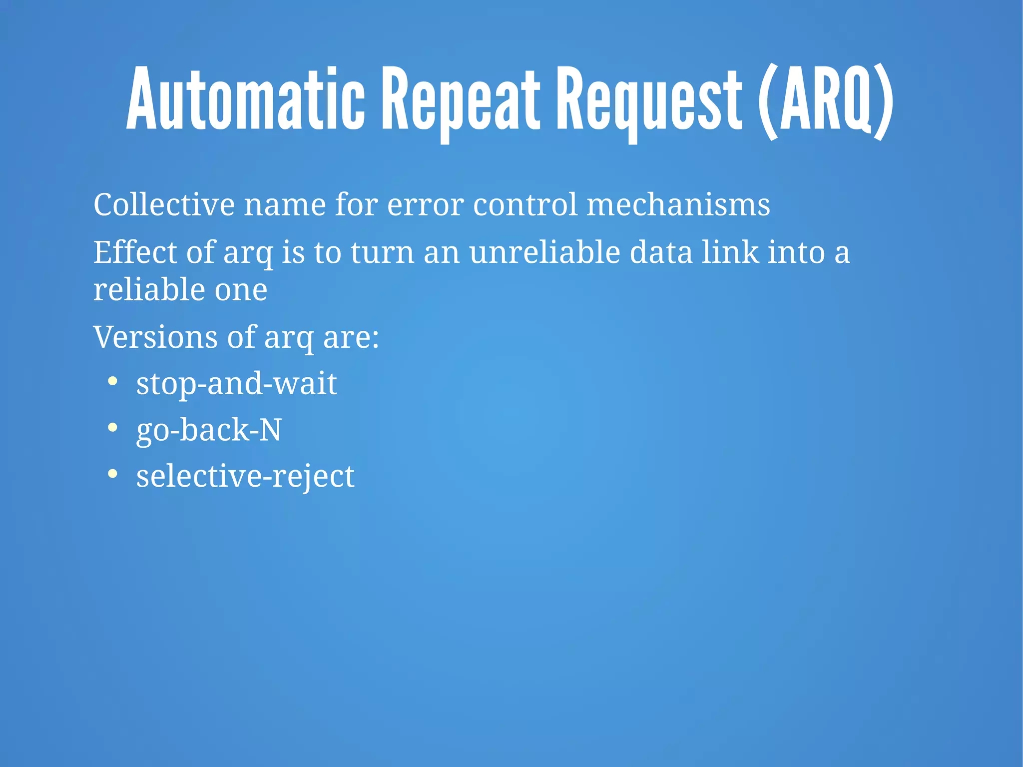 Automatic Repeat Request (ARQ)
Collective name for error control mechanisms
Effect of arq is to turn an unreliable data link into a
reliable one
Versions of arq are:

stop-and-wait

go-back-N

selective-reject
 