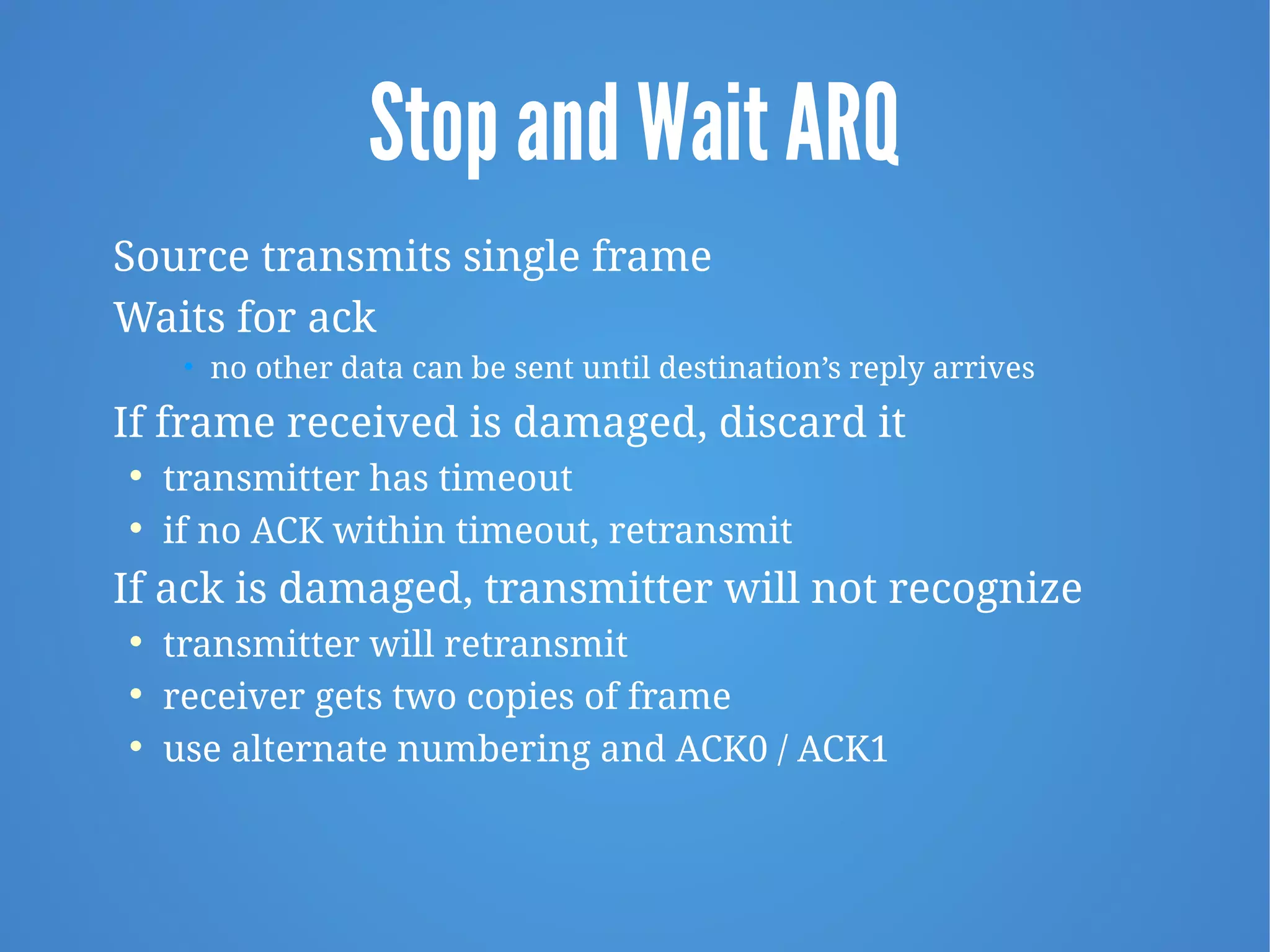Stop and Wait ARQ
Source transmits single frame
Waits for ack
• no other data can be sent until destination’s reply arrives
If frame received is damaged, discard it
 transmitter has timeout
 if no ACK within timeout, retransmit
If ack is damaged, transmitter will not recognize
 transmitter will retransmit
 receiver gets two copies of frame
 use alternate numbering and ACK0 / ACK1
 