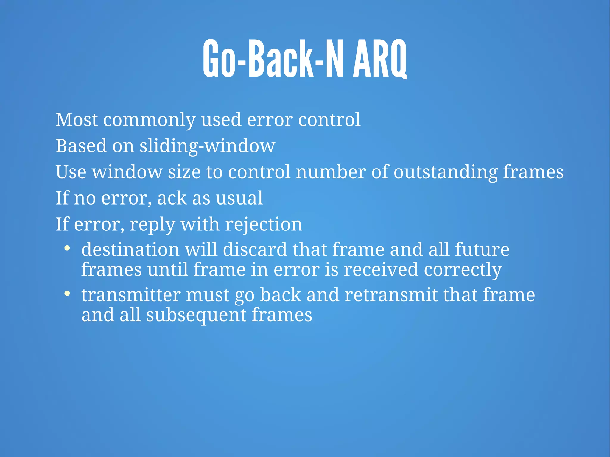 Go-Back-N ARQ
Most commonly used error control
Based on sliding-window
Use window size to control number of outstanding frames
If no error, ack as usual
If error, reply with rejection

destination will discard that frame and all future
frames until frame in error is received correctly

transmitter must go back and retransmit that frame
and all subsequent frames
 