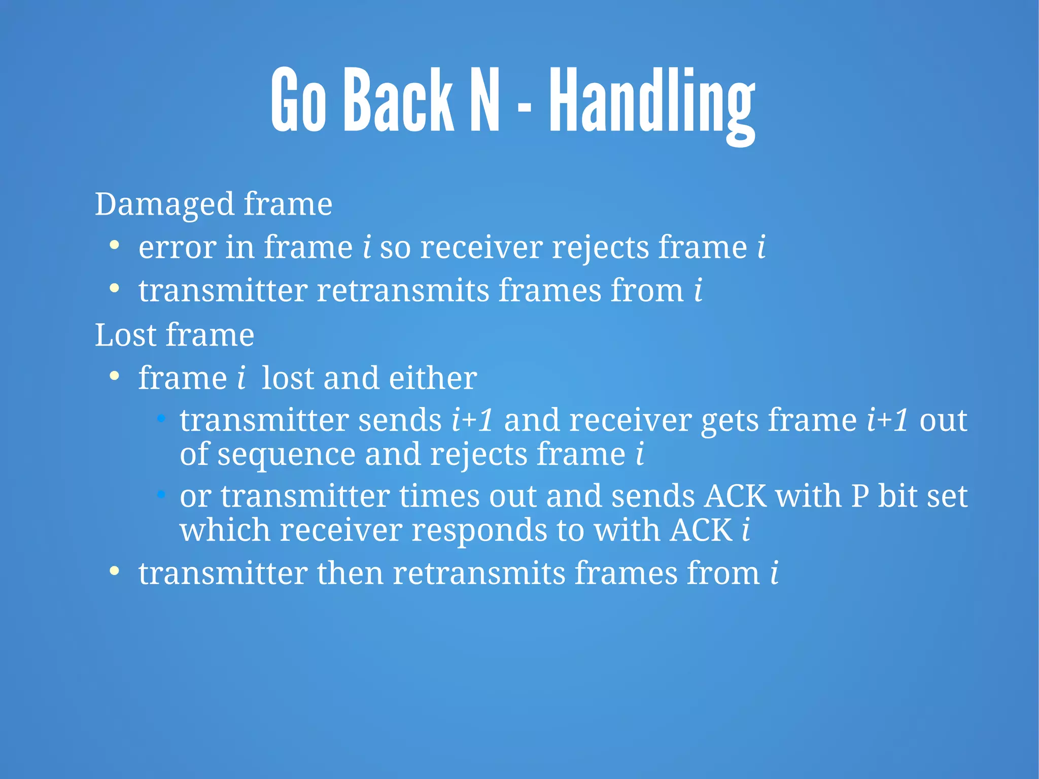 Go Back N - Handling
Damaged frame

error in frame i so receiver rejects frame i

transmitter retransmits frames from i
Lost frame

frame i lost and either
• transmitter sends i+1 and receiver gets frame i+1 out
of sequence and rejects frame i
• or transmitter times out and sends ACK with P bit set
which receiver responds to with ACK i

transmitter then retransmits frames from i
 