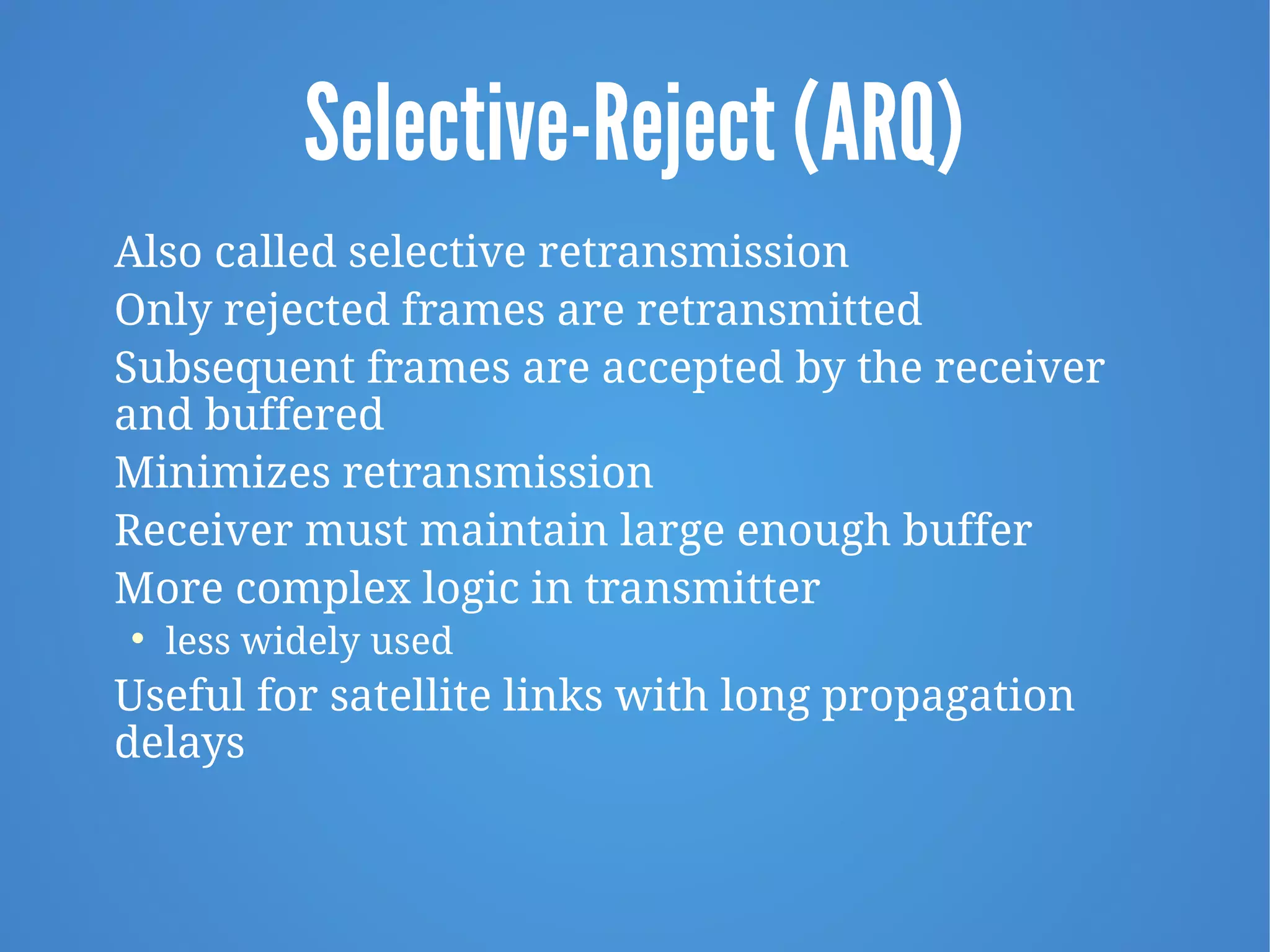 Selective-Reject (ARQ)
Also called selective retransmission
Only rejected frames are retransmitted
Subsequent frames are accepted by the receiver
and buffered
Minimizes retransmission
Receiver must maintain large enough buffer
More complex logic in transmitter

less widely used
Useful for satellite links with long propagation
delays
 