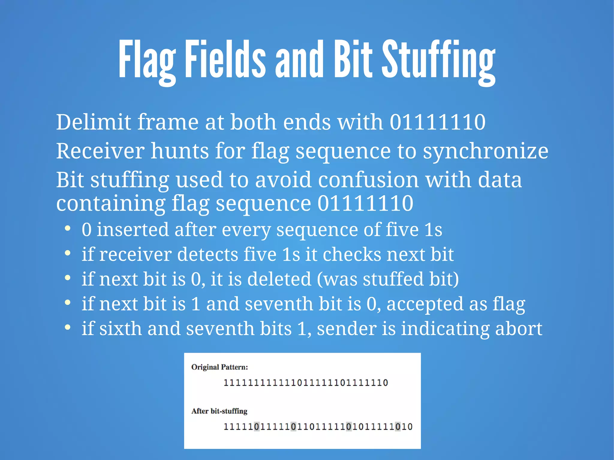 Flag Fields and Bit Stuffing
Delimit frame at both ends with 01111110
Receiver hunts for flag sequence to synchronize
Bit stuffing used to avoid confusion with data
containing flag sequence 01111110

0 inserted after every sequence of five 1s

if receiver detects five 1s it checks next bit

if next bit is 0, it is deleted (was stuffed bit)

if next bit is 1 and seventh bit is 0, accepted as flag

if sixth and seventh bits 1, sender is indicating abort
 