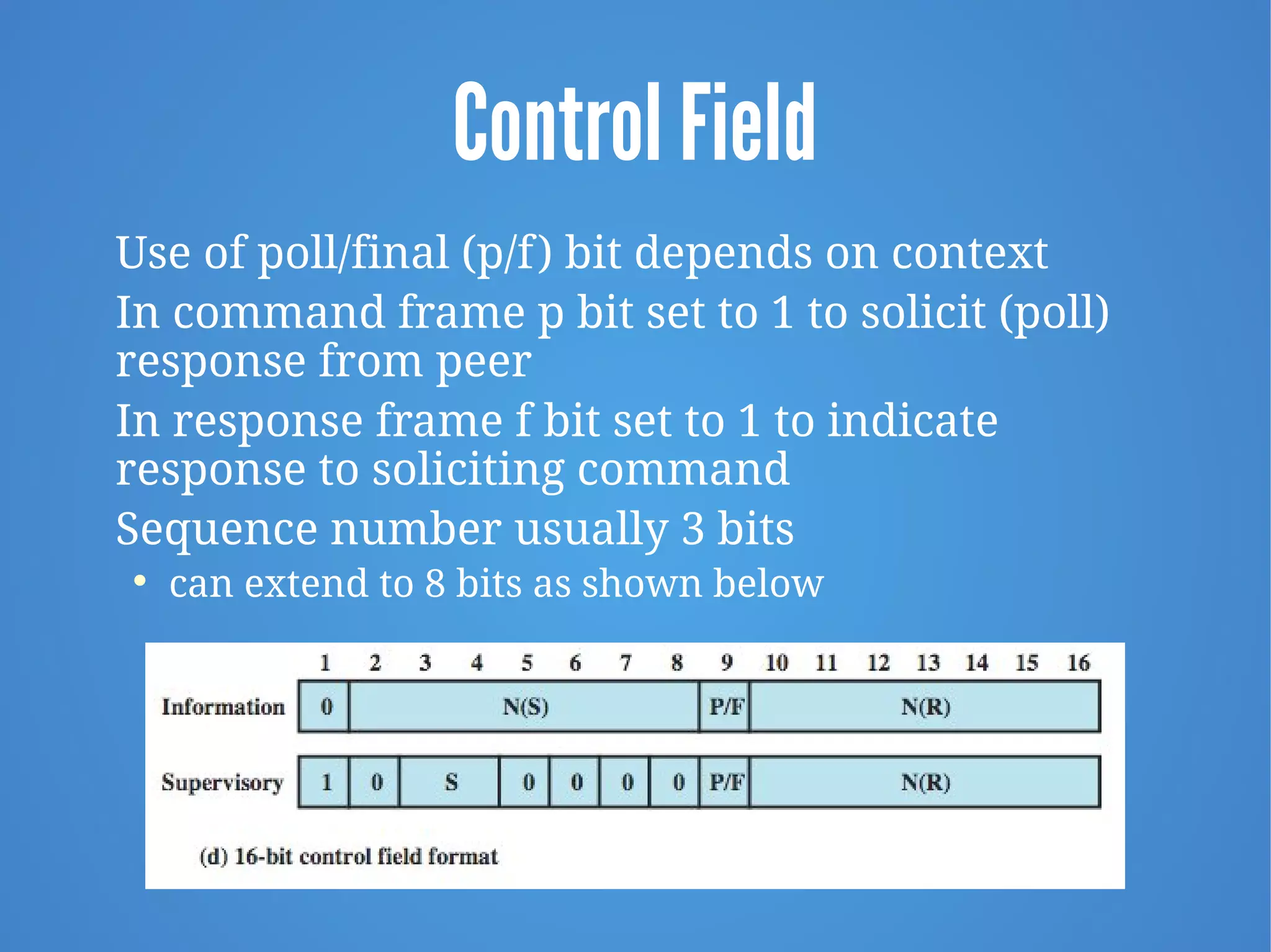 Control Field
Use of poll/final (p/f) bit depends on context
In command frame p bit set to 1 to solicit (poll)
response from peer
In response frame f bit set to 1 to indicate
response to soliciting command
Sequence number usually 3 bits

can extend to 8 bits as shown below
 