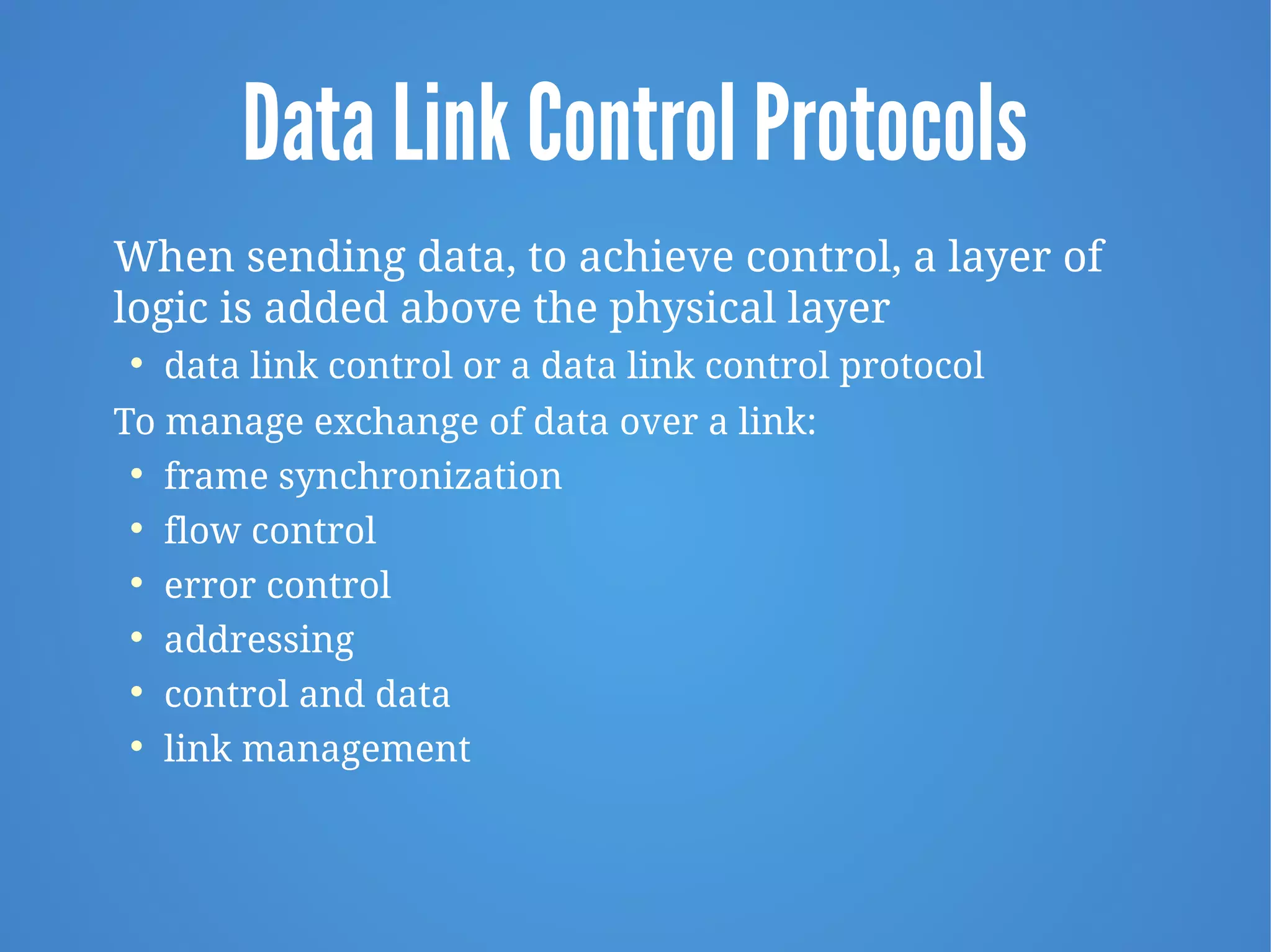 Data Link Control Protocols
When sending data, to achieve control, a layer of
logic is added above the physical layer

data link control or a data link control protocol
To manage exchange of data over a link:

frame synchronization

flow control

error control

addressing

control and data

link management
 