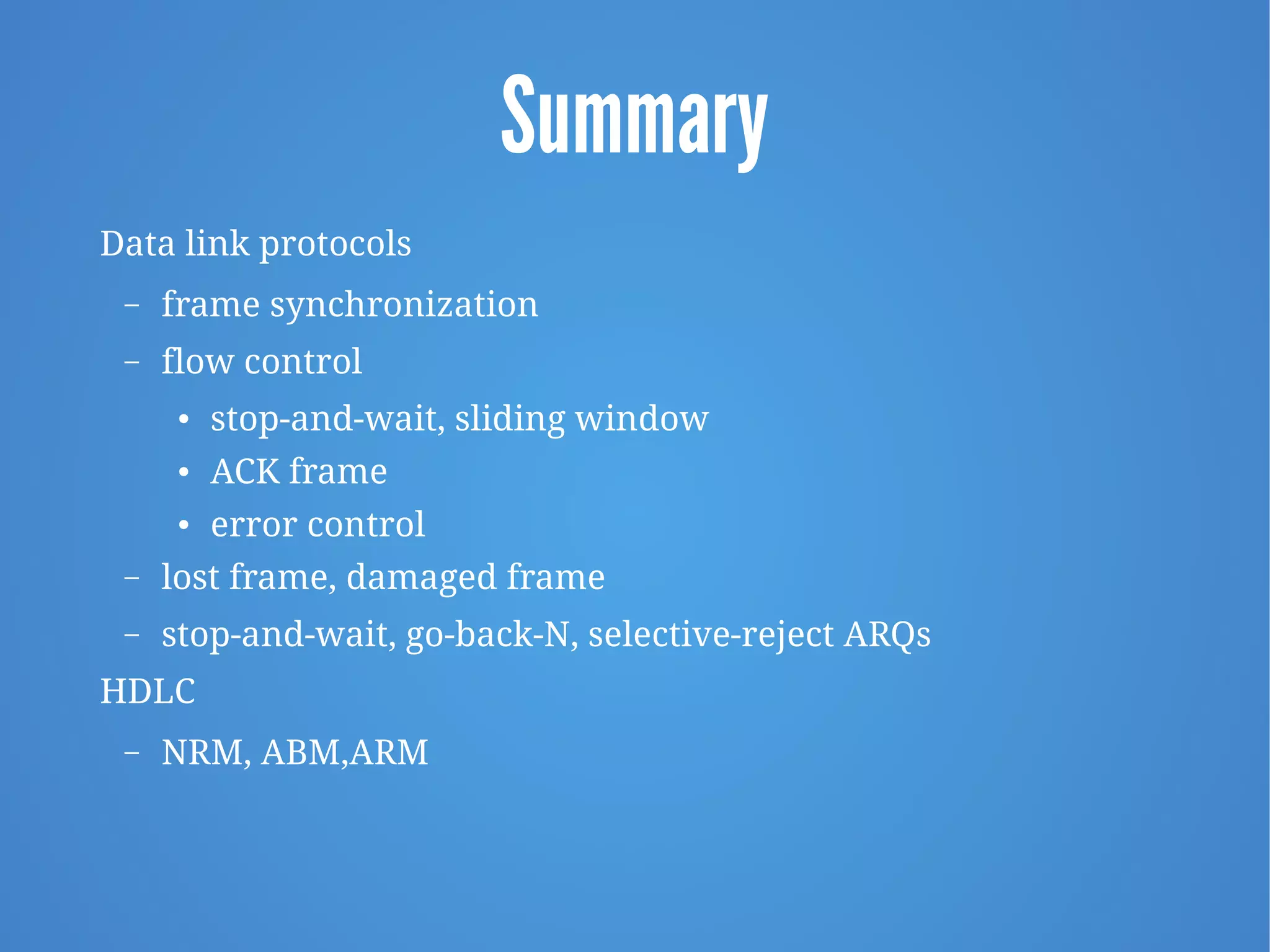 Summary
Data link protocols
– frame synchronization
– flow control
● stop-and-wait, sliding window
● ACK frame
● error control
– lost frame, damaged frame
– stop-and-wait, go-back-N, selective-reject ARQs
HDLC
– NRM, ABM,ARM
 
