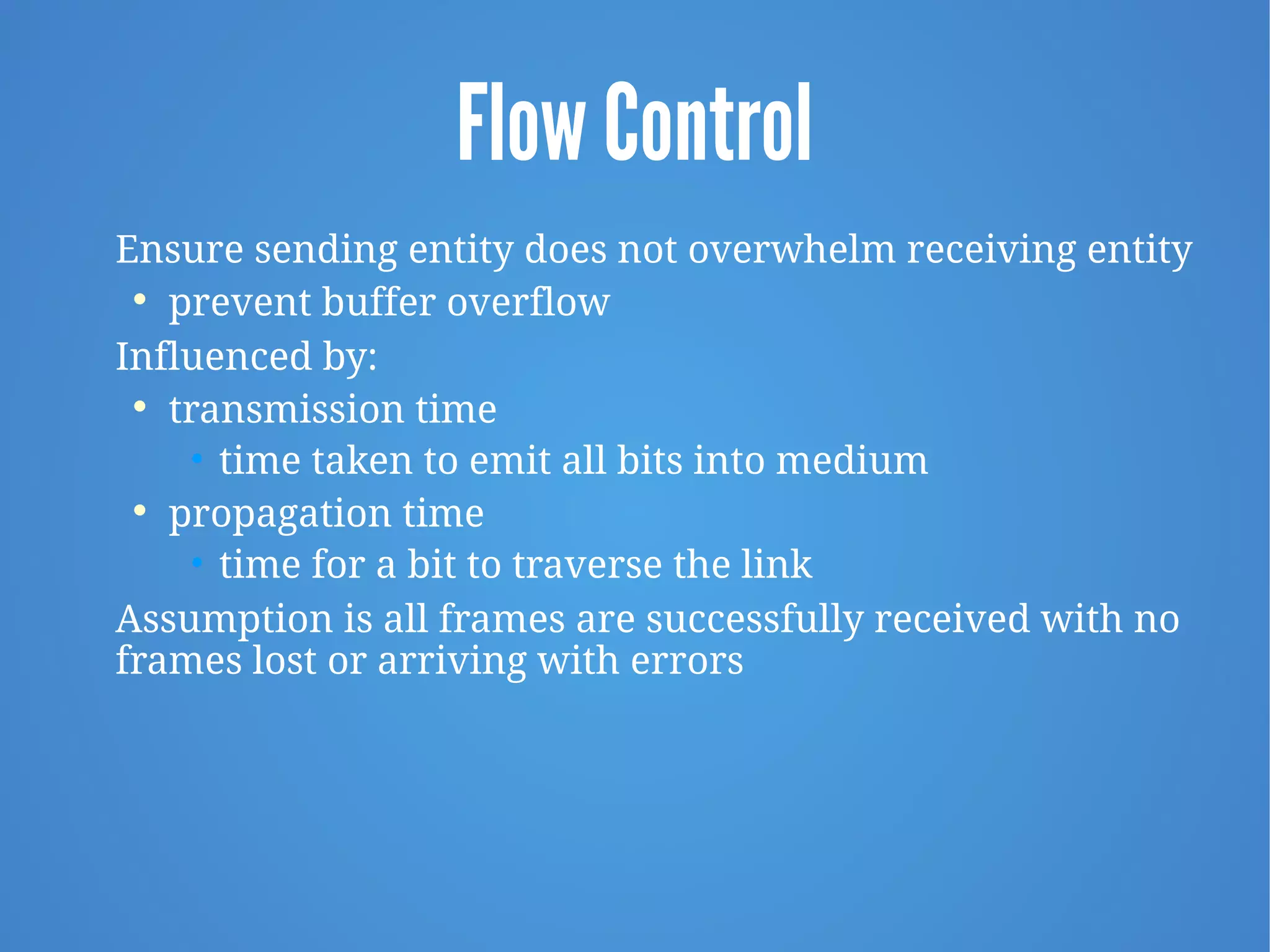 Flow Control
Ensure sending entity does not overwhelm receiving entity

prevent buffer overflow
Influenced by:

transmission time
• time taken to emit all bits into medium

propagation time
• time for a bit to traverse the link
Assumption is all frames are successfully received with no
frames lost or arriving with errors
 