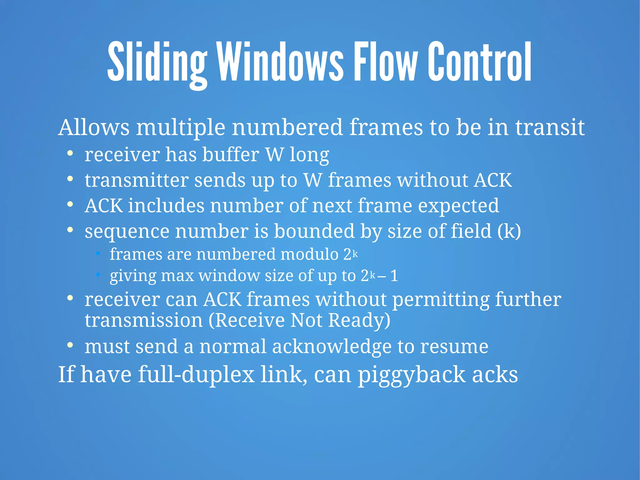 Sliding Windows Flow Control
Allows multiple numbered frames to be in transit

receiver has buffer W long

transmitter sends up to W frames without ACK

ACK includes number of next frame expected

sequence number is bounded by size of field (k)
• frames are numbered modulo 2k
• giving max window size of up to 2k – 1

receiver can ACK frames without permitting further
transmission (Receive Not Ready)

must send a normal acknowledge to resume
If have full-duplex link, can piggyback acks
 