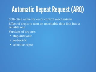 Automatic Repeat Request (ARQ)
Collective name for error control mechanisms
Effect of arq is to turn an unreliable data link into a
reliable one
Versions of arq are:

stop-and-wait

go-back-N

selective-reject
 