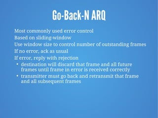 Go-Back-N ARQ
Most commonly used error control
Based on sliding-window
Use window size to control number of outstanding frames
If no error, ack as usual
If error, reply with rejection

destination will discard that frame and all future
frames until frame in error is received correctly

transmitter must go back and retransmit that frame
and all subsequent frames
 