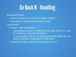 Go Back N - Handling
Damaged frame

error in frame i so receiver rejects frame i

transmitter retransmits frames from i
Lost frame

frame i lost and either
• transmitter sends i+1 and receiver gets frame i+1 out
of sequence and rejects frame i
• or transmitter times out and sends ACK with P bit set
which receiver responds to with ACK i

transmitter then retransmits frames from i
 