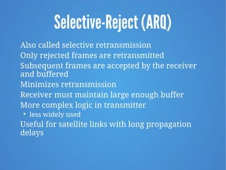 Selective-Reject (ARQ)
Also called selective retransmission
Only rejected frames are retransmitted
Subsequent frames are accepted by the receiver
and buffered
Minimizes retransmission
Receiver must maintain large enough buffer
More complex logic in transmitter

less widely used
Useful for satellite links with long propagation
delays
 